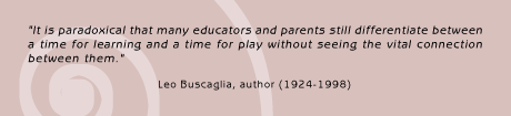 It is paradoxical that many educators and parents still differentiate
between a time for learning and a time for play without seeing the
vital connection between them. Leo Buscaglia